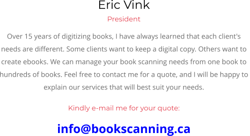 Eric Vink President Over 15 years of digitizing books, I have always learned that each client's  needs are different. Some clients want to keep a digital copy. Others want to  create ebooks. We can manage your book scanning needs from one book to  hundreds of books. Feel free to contact me for a quote, and I will be happy to  explain our services that will best suit your needs.  Kindly e-mail me for your quote: info@bookscanning.ca